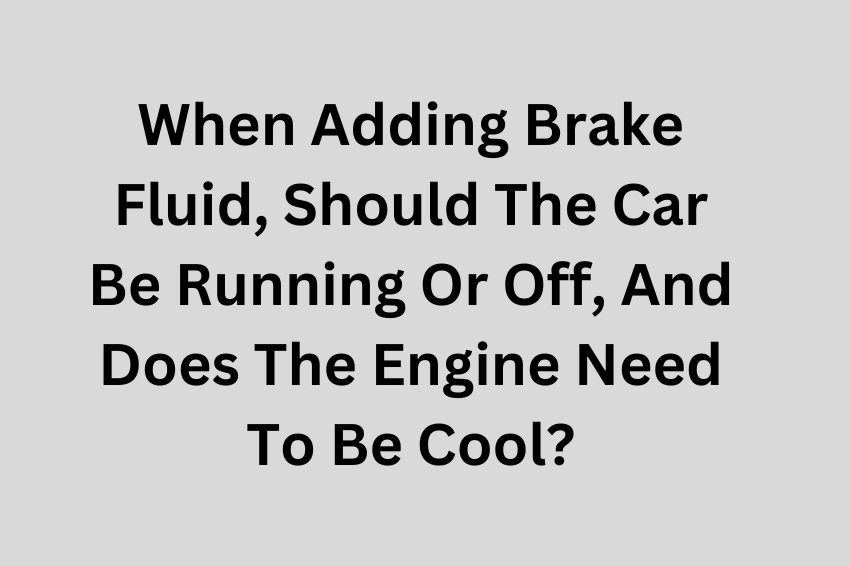 When Adding Brake Fluid, Should The Car Be Running Or Off, And Does The Engine Need To Be Cool?