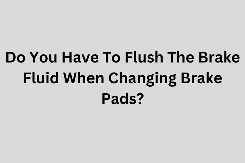 Do You Have To Flush The Brake Fluid When Changing Brake Pads?